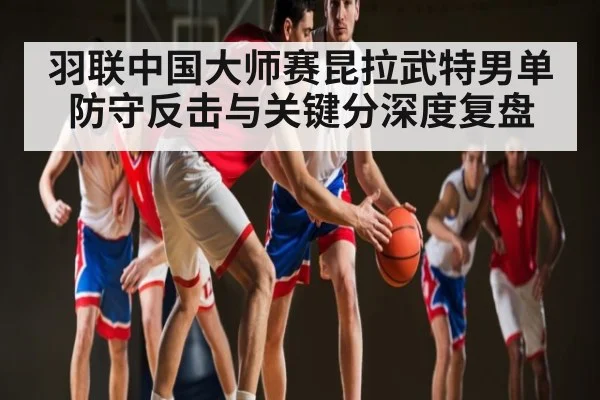 羽联中国大师赛昆拉武特男单防守反击与关键分深度复盘
