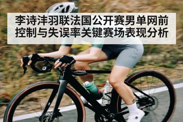 李诗沣羽联法国公开赛男单网前控制与失误率关键赛场表现分析