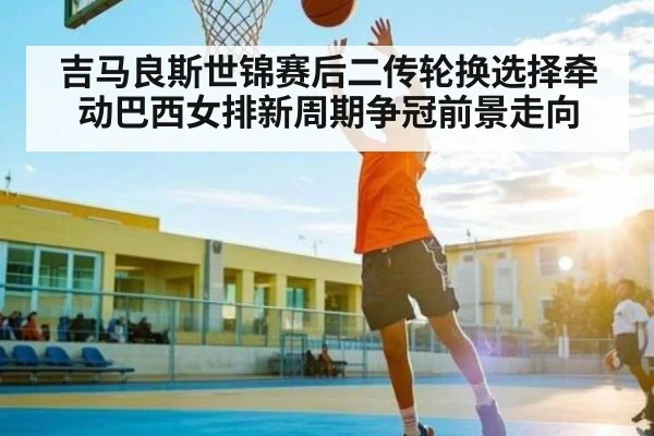 吉马良斯世锦赛后二传轮换选择牵动巴西女排新周期争冠前景走向